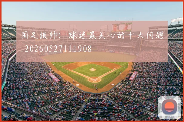 国足换帅：球迷最关心的十大问题_20260527111908