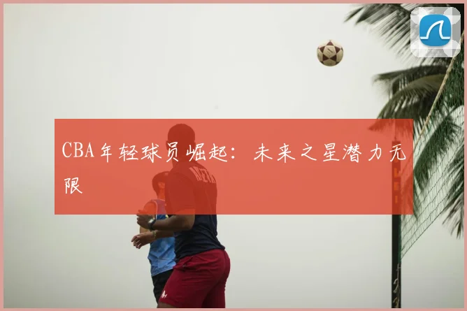 CBA年轻球员崛起:未来之星潜力无限