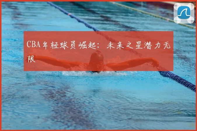 CBA年轻球员崛起:未来之星潜力无限