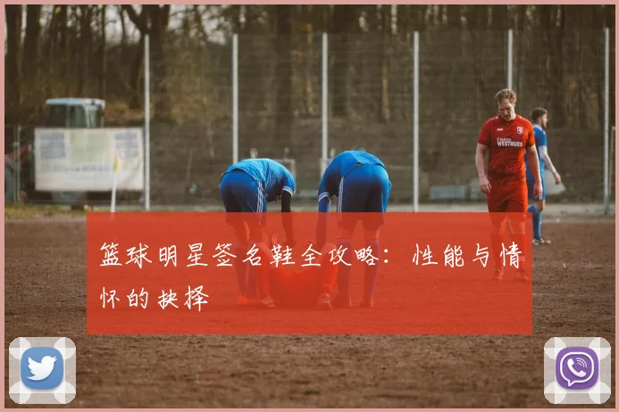 篮球明星签名鞋全攻略：性能与情怀的抉择