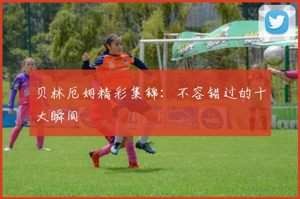 贝林厄姆精彩集锦:不容错过的十大瞬间