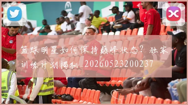 篮球明星如何保持巅峰状态？独家训练计划揭秘_20260523200237