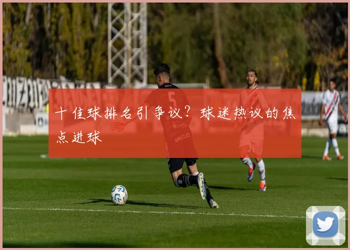 十佳球排名引争议？球迷热议的焦点进球