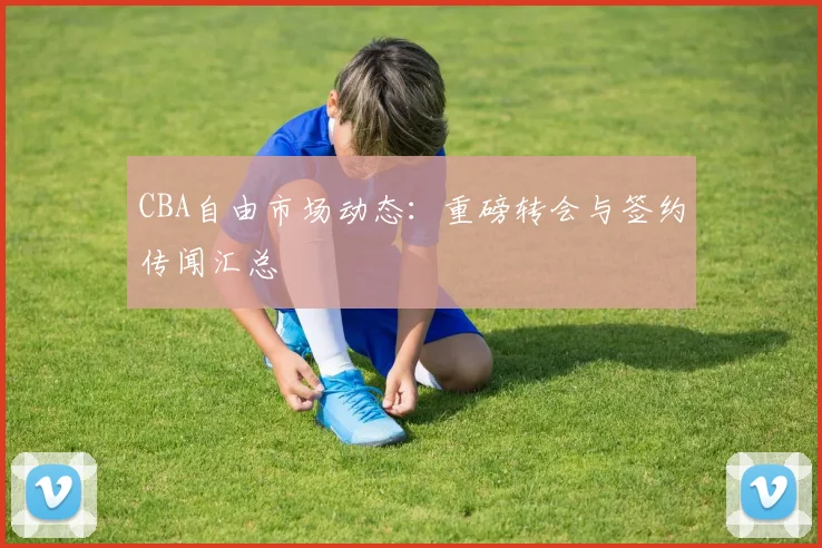 CBA自由市场动态：重磅转会与签约传闻汇总