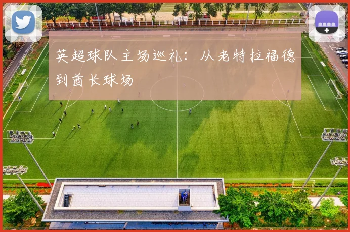 英超球队主场巡礼：从老特拉福德到酋长球场