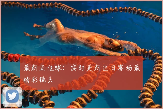 最新五佳球:实时更新当日赛场最精彩镜头