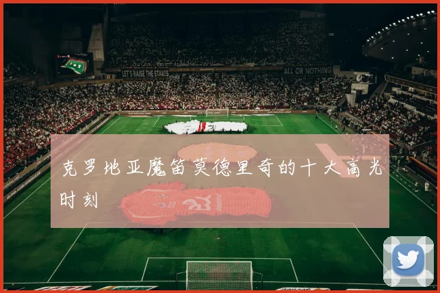 克罗地亚魔笛莫德里奇的十大高光时刻