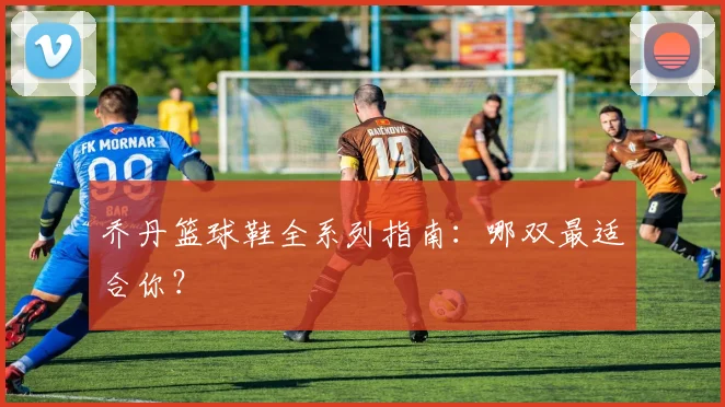 乔丹篮球鞋全系列指南:哪双最适合你?