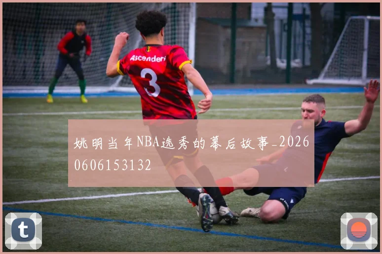 姚明当年NBA选秀的幕后故事_20260606153132
