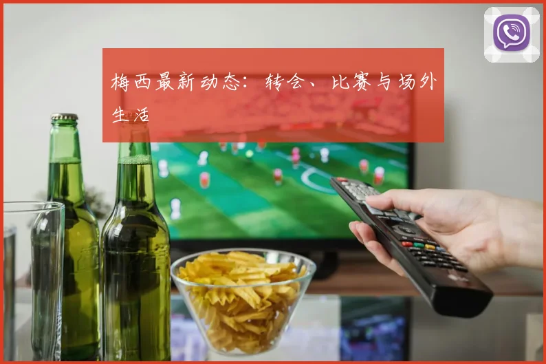 梅西最新动态：转会、比赛与场外生活