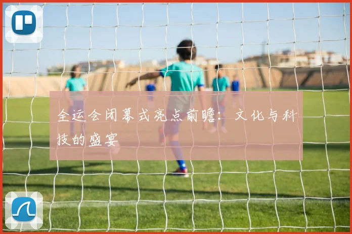 全运会闭幕式亮点前瞻:文化与科技的盛宴