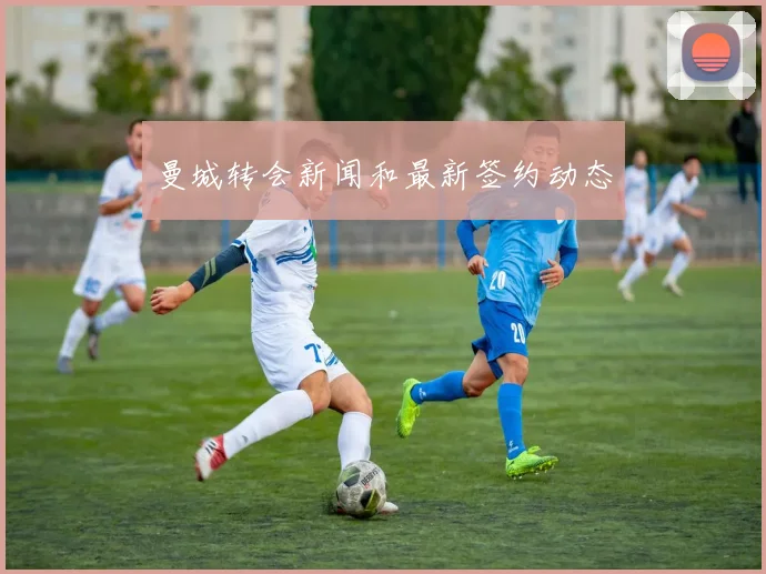 曼城转会新闻和最新签约动态