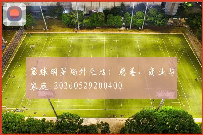 篮球明星场外生活：慈善、商业与家庭_20260529200400