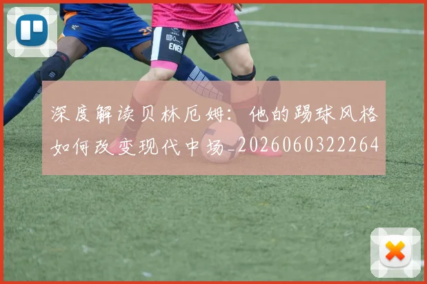 深度解读贝林厄姆：他的踢球风格如何改变现代中场_20260603222647