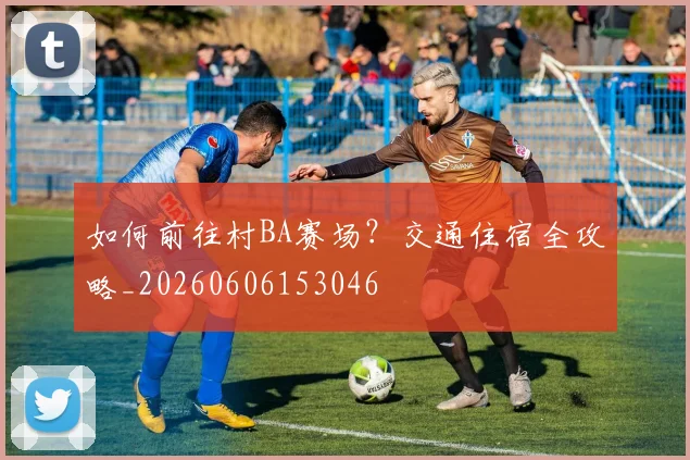如何前往村BA赛场?交通住宿全攻略_20260606153046