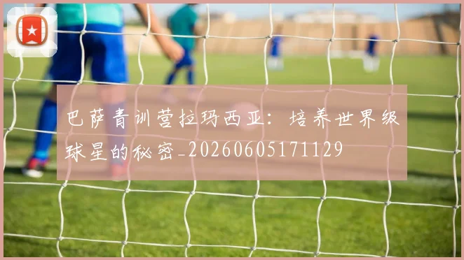 巴萨青训营拉玛西亚：培养世界级球星的秘密_20260605171129