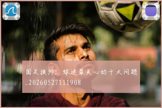 国足换帅：球迷最关心的十大问题_20260527111908
