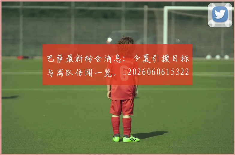 巴萨最新转会消息：今夏引援目标与离队传闻一览。_20260606153221