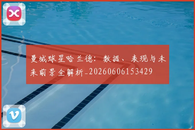 曼城球星哈兰德：数据、表现与未来前景全解析_20260606153429